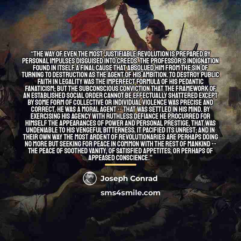 “The way of even the most justifiable revolution is prepared by personal impulses disguised into creeds. The Professor's indignation found in itself a final cause that absolued him from the sin of turning to destruction as the agent of his ambition. To destroy public faith in legality was the…” quote by Joseph Conrad