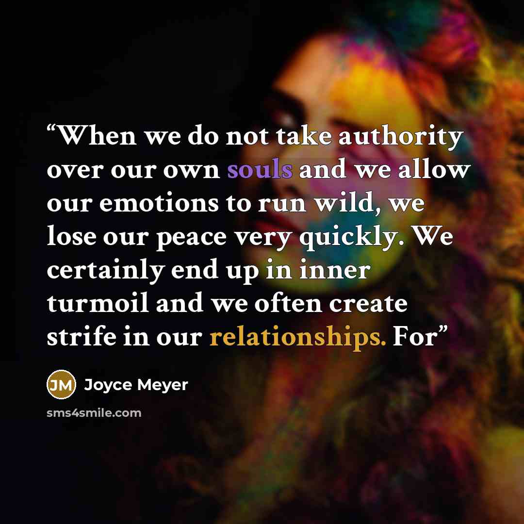 “When we do not take authority over our own souls and we allow our emotions to run wild, we lose our peace very quickly. We certainly end up in inner turmoil and we often create strife in our relationships. For” quote by Joyce Meyer