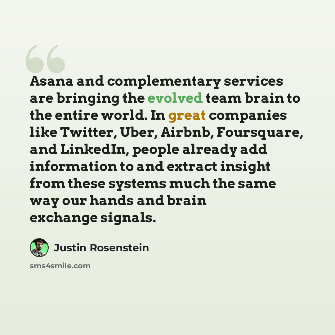 “Asana and complementary services are bringing the evolved team brain to the entire world. In great companies like Twitter, Uber, Airbnb, Foursquare, and LinkedIn, people already add information to and extract insight from these systems much the same way our hands and brain exchange signals.” quote by Justin Rosenstein
