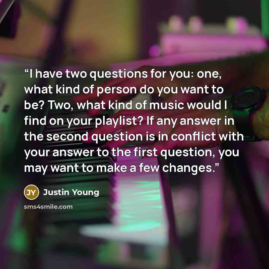 “I have two questions for you: one, what kind of person do you want to be? Two, what kind of music would I find on your playlist? If any answer in the second question is in conflict with your answer to the first question, you may want to make a few changes.” quote by Justin Young