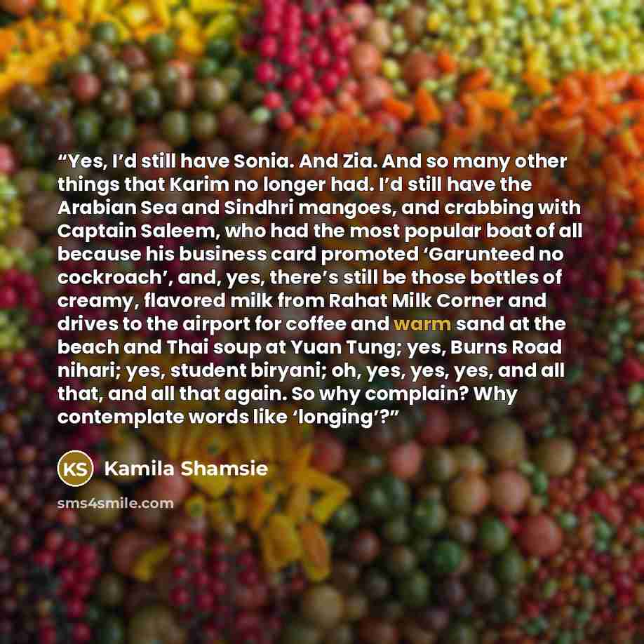 “Yes, I’d still have Sonia. And Zia. And so many other things that Karim no longer had. I’d still have the Arabian Sea and Sindhri mangoes, and crabbing with Captain Saleem, who had the most popular boat of all because his business card promoted ‘Garunteed no cockroach’, and, yes, there’s still be…” quote by Kamila Shamsie