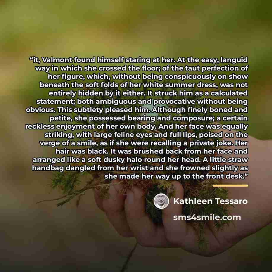 “it, Valmont found himself staring at her. At the easy, languid way in which she crossed the floor; of the taut perfection of her figure, which, without being conspicuously on show beneath the soft folds of her white summer dress, was not entirely hidden by it either. It struck him as a calculated…” quote by Kathleen Tessaro