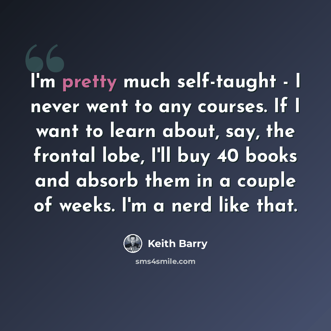 “I'm pretty much self-taught - I never went to any courses. If I want to learn about, say, the frontal lobe, I'll buy 40 books and absorb them in a couple of weeks. I'm a nerd like that.” quote by Keith Barry