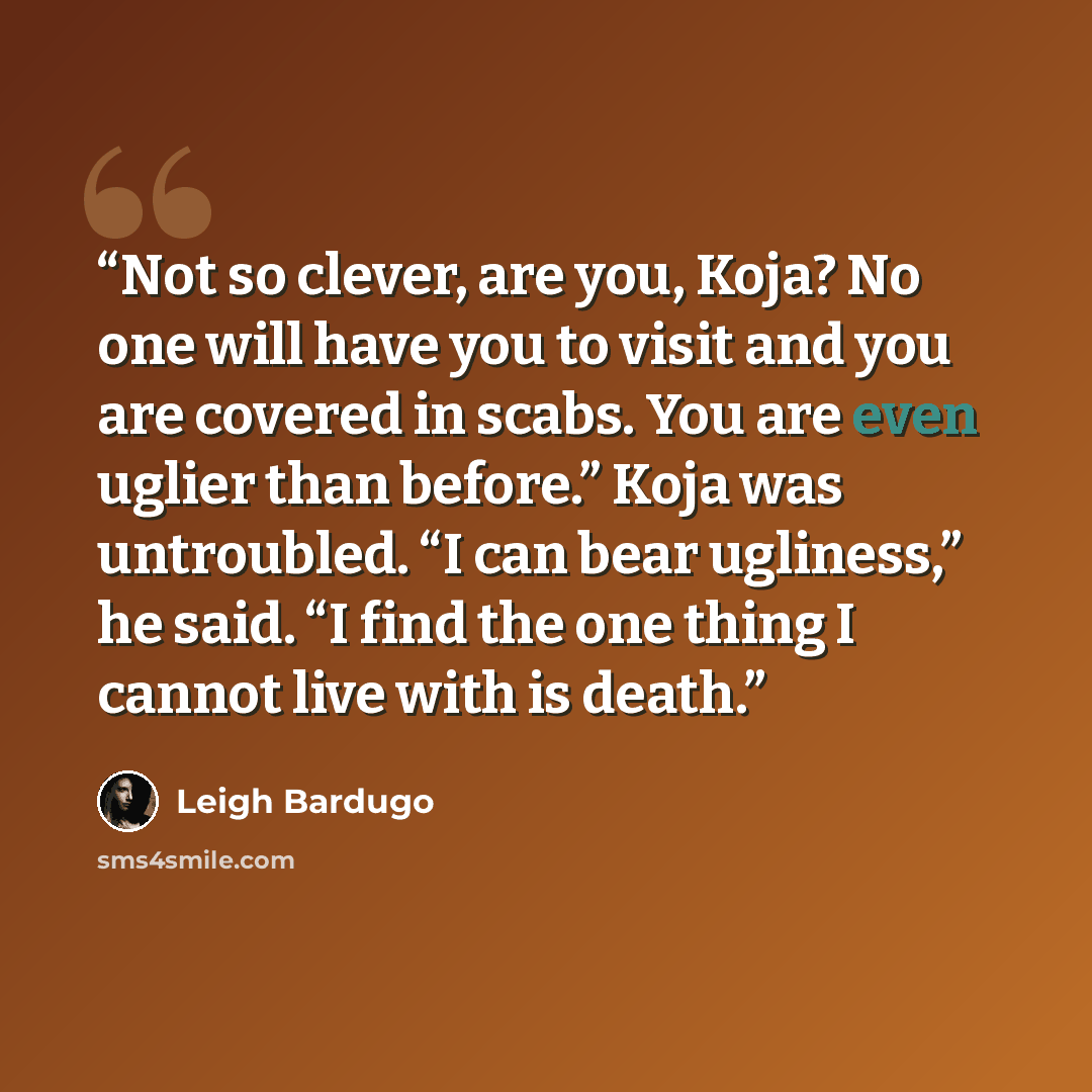 “Not so clever, are you, Koja? No one will have you to visit and you are covered in scabs. You are even uglier than before.” Koja was untroubled. “I can bear ugliness,” he said. “I find the one thing I cannot live with is death.” quote by Leigh Bardugo