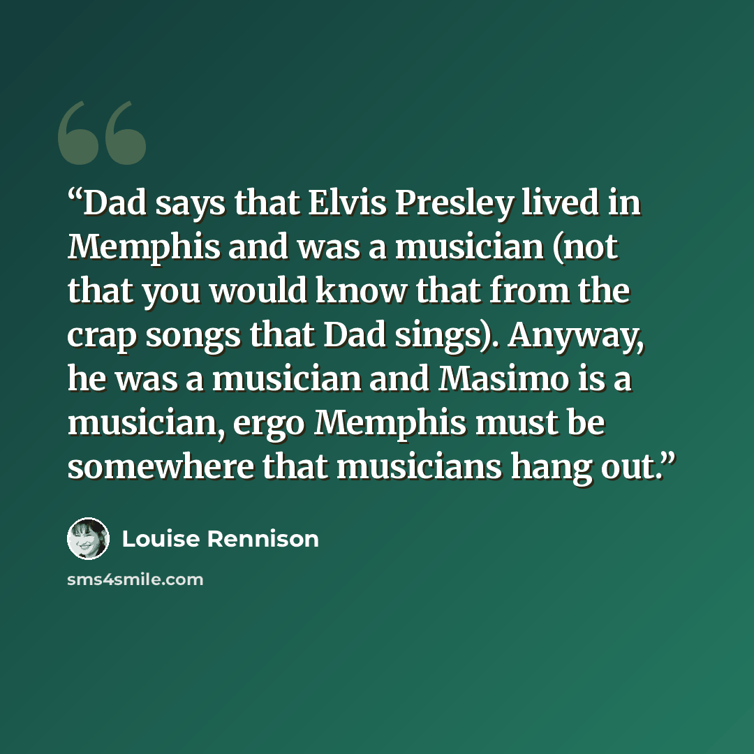 “Dad says that Elvis Presley lived in Memphis and was a musician (not that you would know that from the crap songs that Dad sings). Anyway, he was a musician and Masimo is a musician, ergo Memphis must be somewhere that musicians hang out.” quote by Louise Rennison