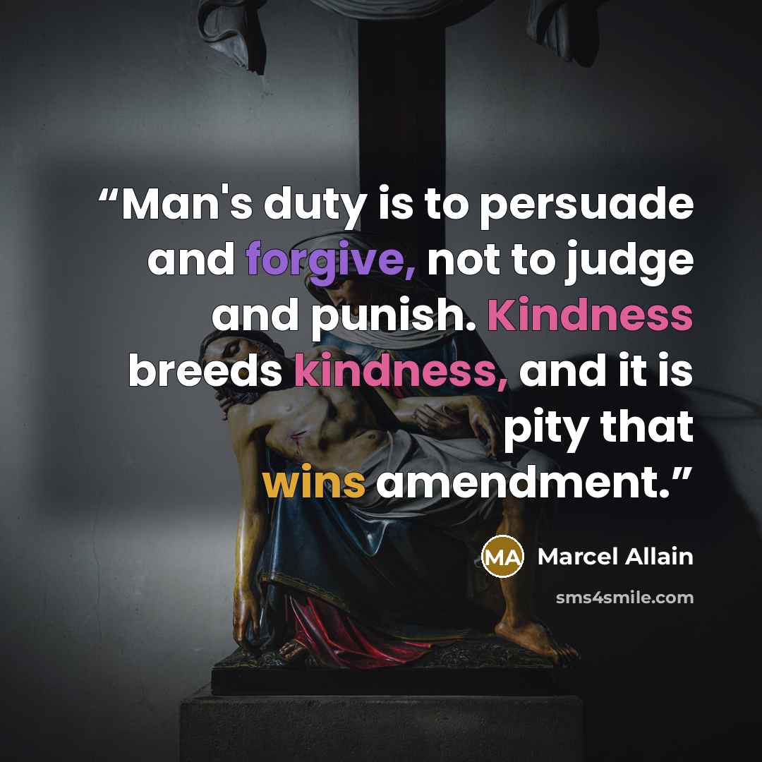 “Man's duty is to persuade and forgive, not to judge and punish. Kindness breeds kindness, and it is pity that wins amendment.” quote by Marcel Allain