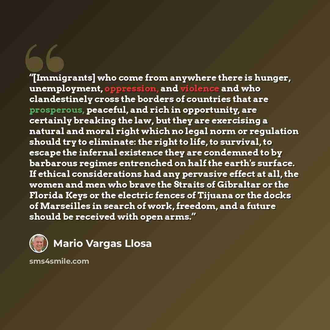 “[Immigrants] who come from anywhere there is hunger, unemployment, oppression, and violence and who clandestinely cross the borders of countries that are prosperous, peaceful, and rich in opportunity, are certainly breaking the law, but they are exercising a natural and moral right which no legal…” quote by Mario Vargas Llosa