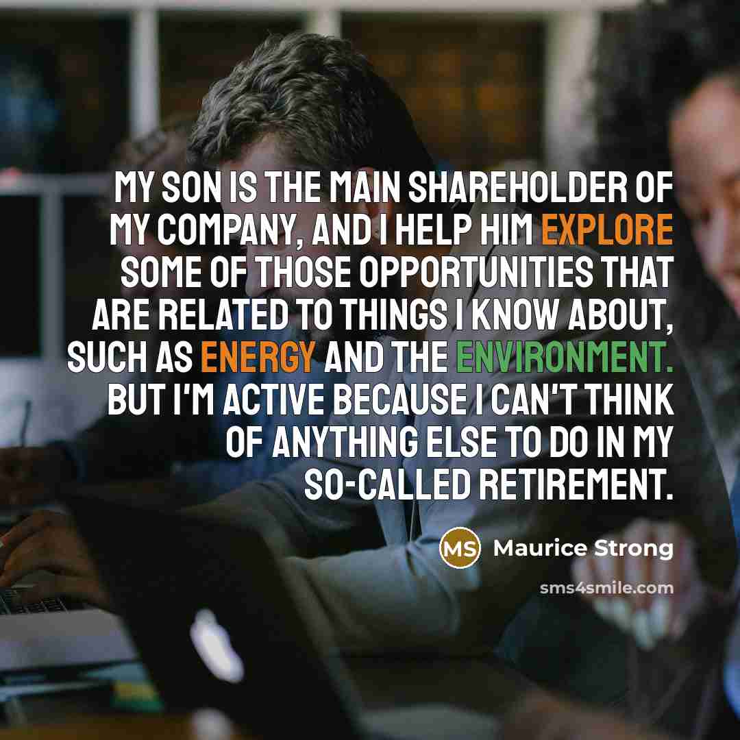 “My son is the main shareholder of my company, and I help him explore some of those opportunities that are related to things I know about, such as energy and the environment. But I'm active because I can't think of anything else to do in my so-called retirement.” quote by Maurice Strong