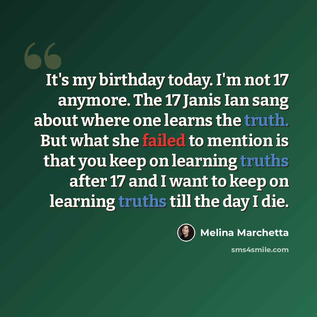 “It's my birthday today. I'm not 17 anymore. The 17 Janis Ian sang about where one learns the truth. But what she failed to mention is that you keep on learning truths after 17 and I want to keep on learning truths till the day I die.” quote by Melina Marchetta