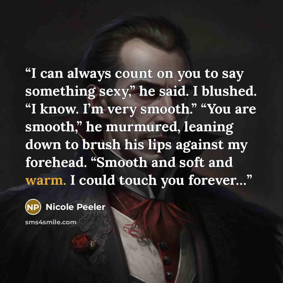“I can always count on you to say something sexy,” he said. I blushed. “I know. I’m very smooth.” “You are smooth,” he murmured, leaning down to brush his lips against my forehead. “Smooth and soft and warm. I could touch you forever…” quote by Nicole Peeler