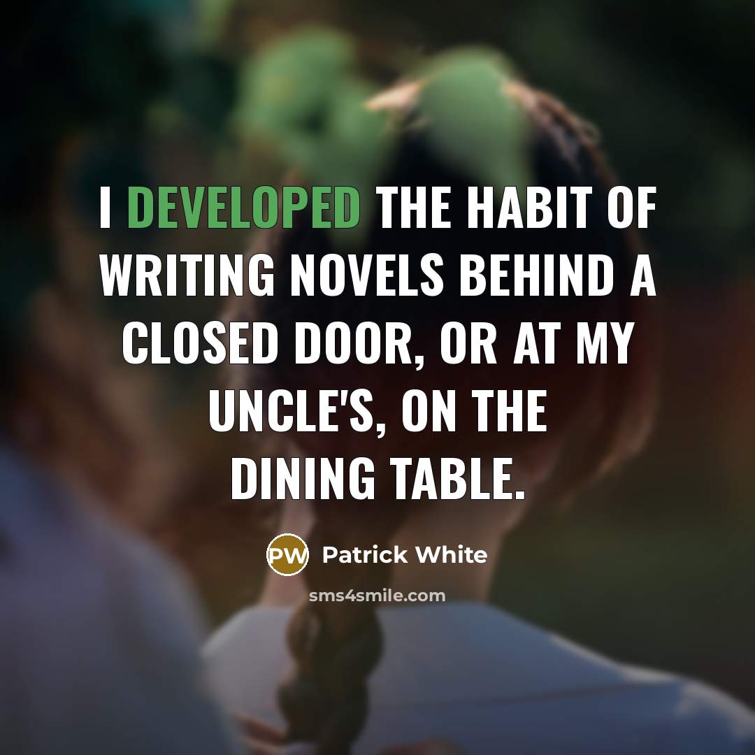 “I developed the habit of writing novels behind a closed door, or at my uncle's, on the dining table.” quote by Patrick White