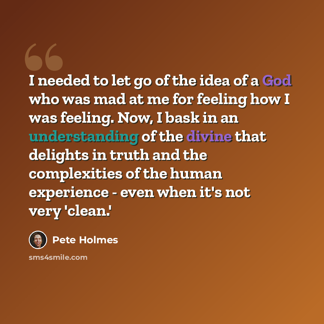“I needed to let go of the idea of a God who was mad at me for feeling how I was feeling. Now, I bask in an understanding of the divine that delights in truth and the complexities of the human experience - even when it's not very 'clean.'” quote by Pete Holmes