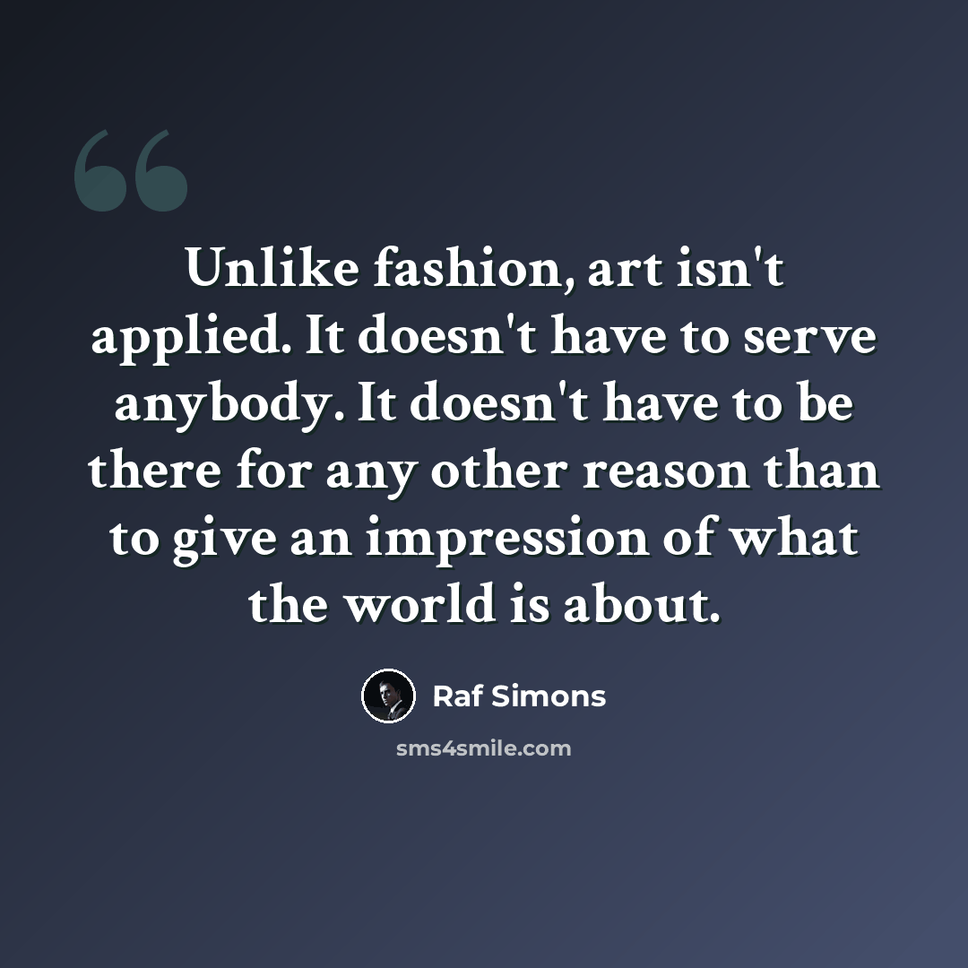 “Unlike fashion, art isn't applied. It doesn't have to serve anybody. It doesn't have to be there for any other reason than to give an impression of what the world is about.” quote by Raf Simons