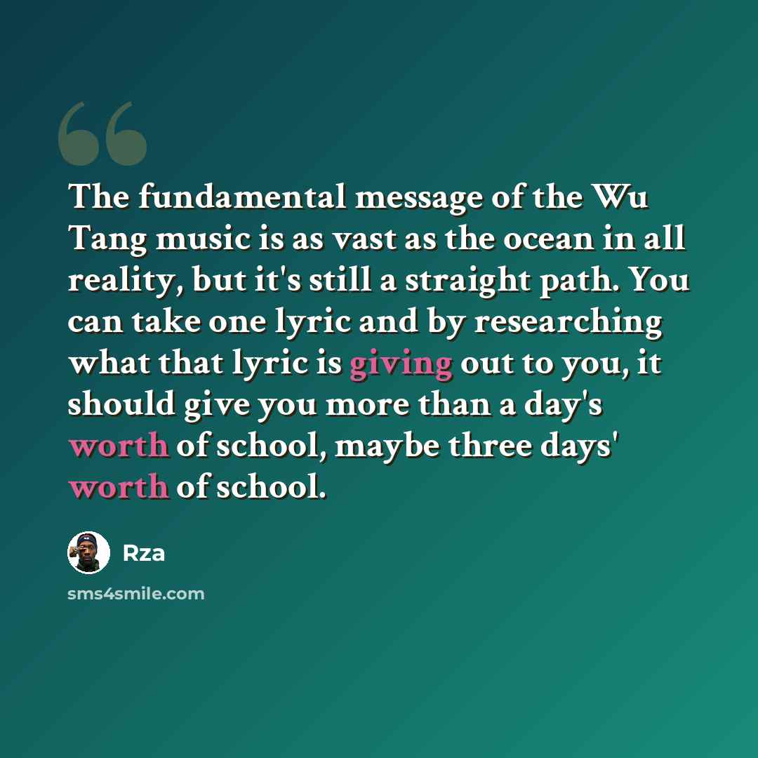 “The fundamental message of the Wu Tang music is as vast as the ocean in all reality, but it's still a straight path. You can take one lyric and by researching what that lyric is giving out to you, it should give you more than a day's worth of school, maybe three days' worth of school.” quote by RZA