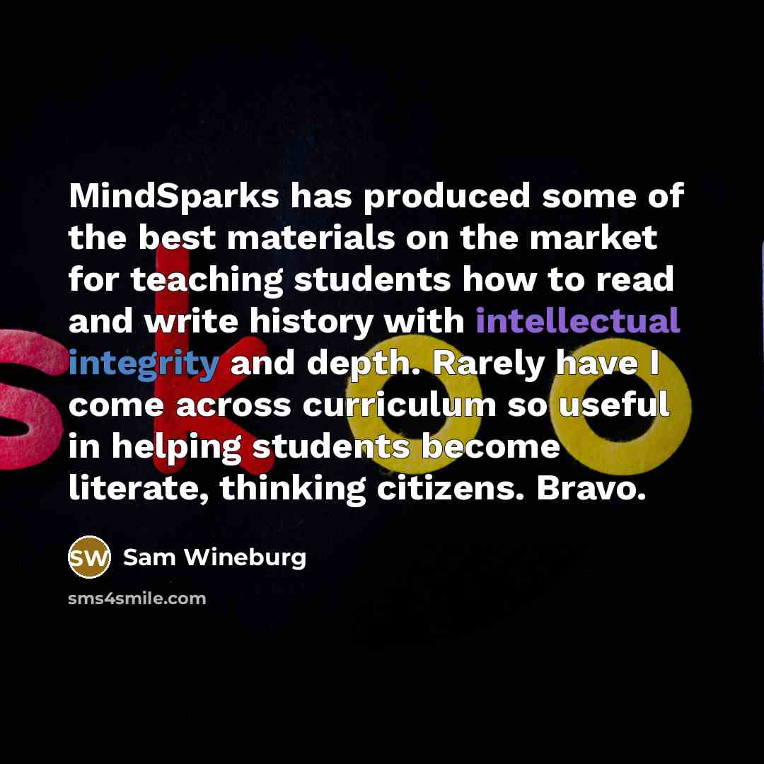 “MindSparks has produced some of the best materials on the market for teaching students how to read and write history with intellectual integrity and depth. Rarely have I come across curriculum so useful in helping students become literate, thinking citizens. Bravo.” quote by Sam Wineburg