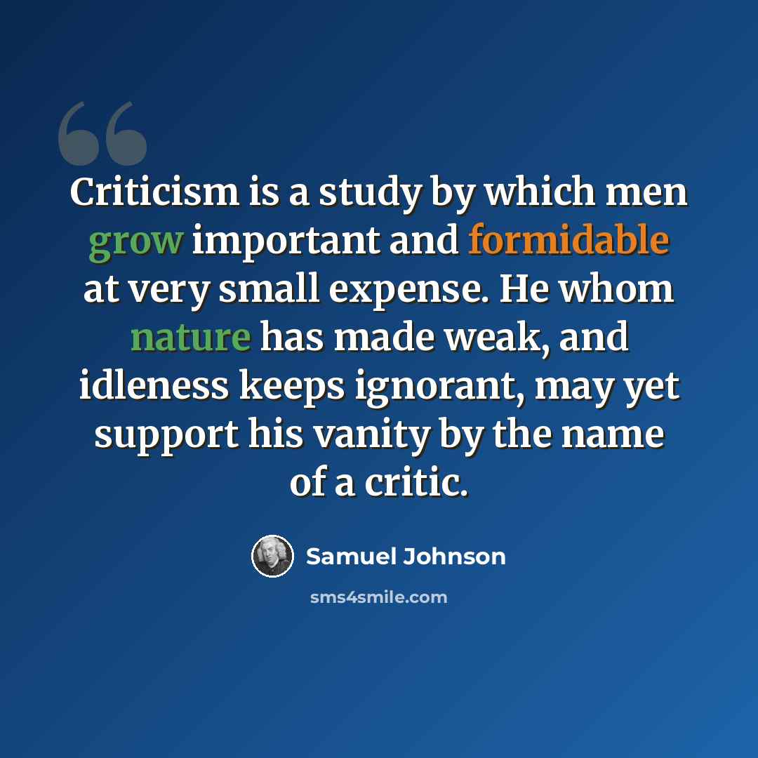 “Criticism is a study by which men grow important and formidable at very small expense. He whom nature has made weak, and idleness keeps ignorant, may yet support his vanity by the name of a critic.” quote by Samuel Johnson