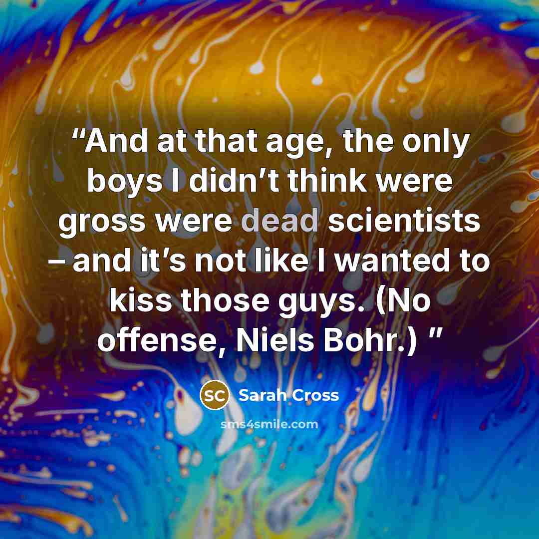 “And at that age, the only boys I didn’t think were gross were dead scientists – and it’s not like I wanted to kiss those guys. (No offense, Niels Bohr.)” quote by Sarah Cross