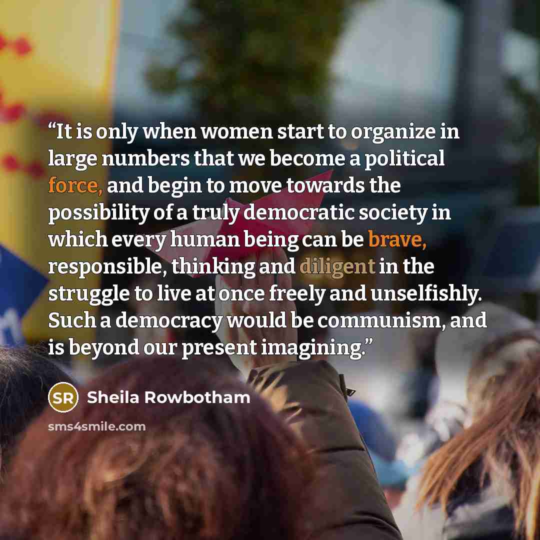 “It is only when women start to organize in large numbers that we become a political force, and begin to move towards the possibility of a truly democratic society in which every human being can be brave, responsible, thinking and diligent in the struggle to live at once freely and unselfishly…” quote by Sheila Rowbotham