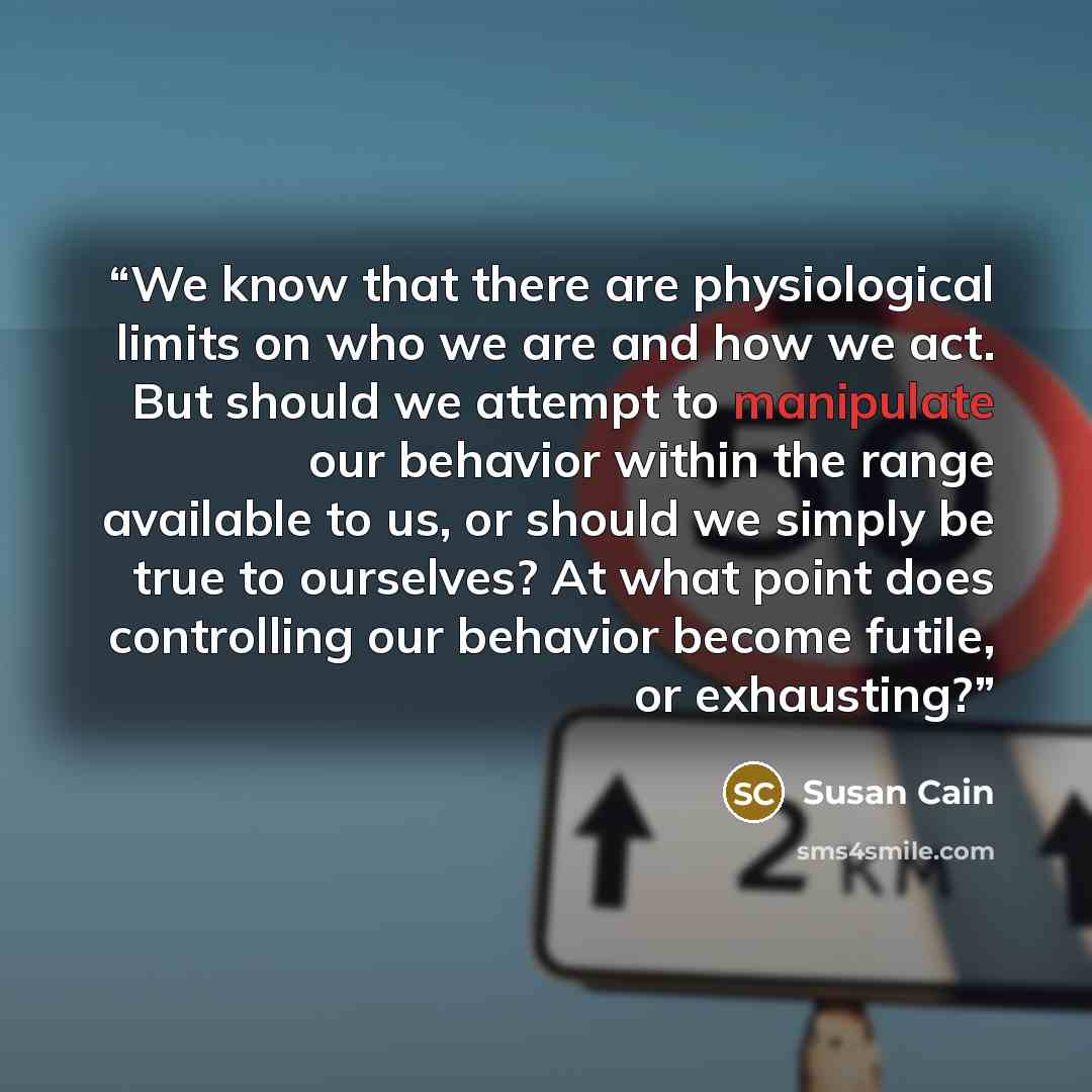 “We know that there are physiological limits on who we are and how we act. But should we attempt to manipulate our behavior within the range available to us, or should we simply be true to ourselves? At what point does controlling our behavior become futile, or exhausting?” quote by Susan Cain