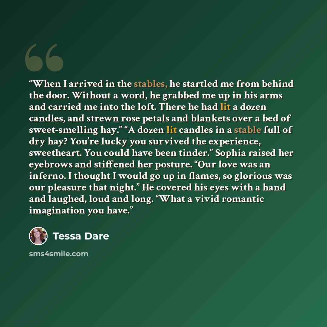 “When I arrived in the stables, he startled me from behind the door. Without a word, he grabbed me up in his arms and carried me into the loft. There he had lit a dozen candles, and strewn rose petals and blankets over a bed of sweet-smelling hay.” “A dozen lit candles in a stable full of dry hay?…” quote by Tessa Dare