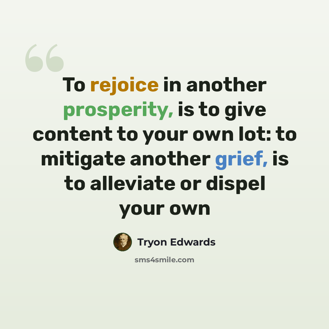 “To rejoice in another prosperity, is to give content to your own lot: to mitigate another grief, is to alleviate or dispel your own” quote by Tryon Edwards
