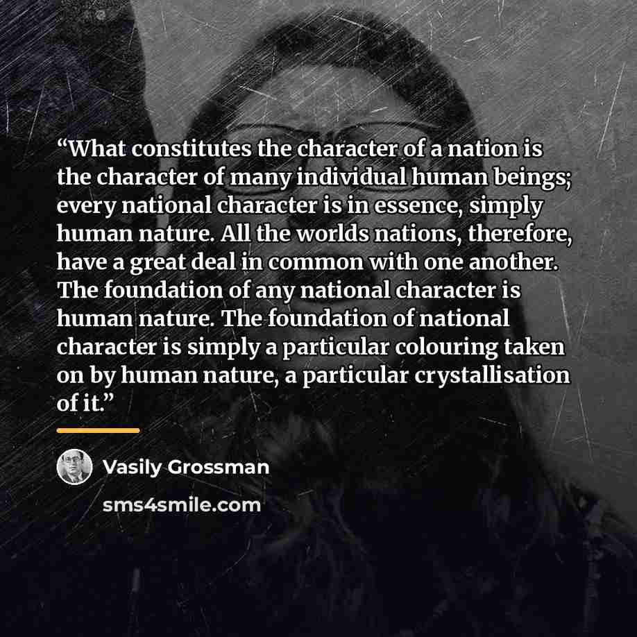 “What constitutes the character of a nation is the character of many individual human beings; every national character is in essence, simply human nature. All the worlds nations, therefore, have a great deal in common with one another. The foundation of any national character is human nature. The…” quote by Vasily Grossman