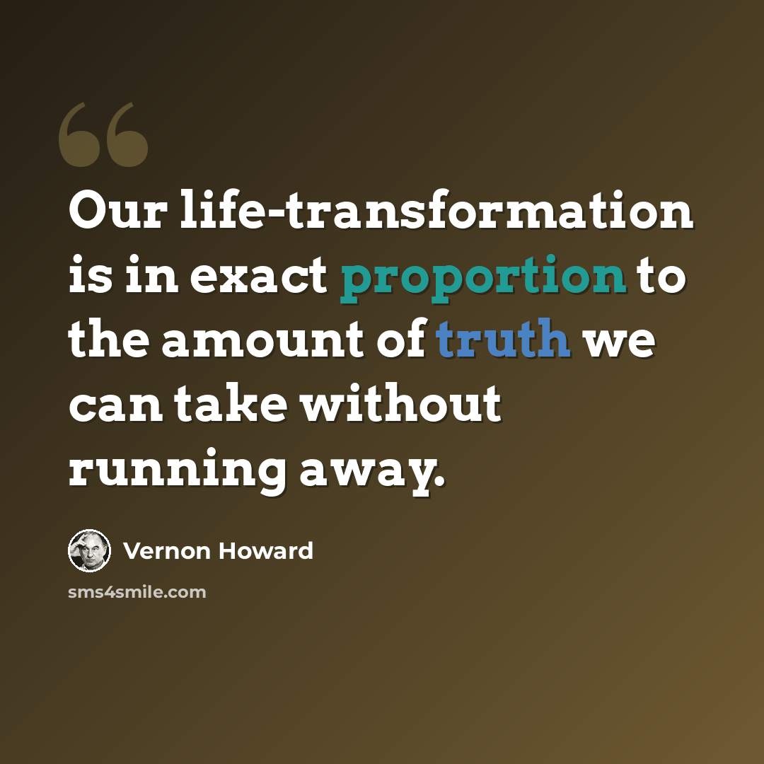 “Our life-transformation is in exact proportion to the amount of truth we can take without running away.” quote by Vernon Howard