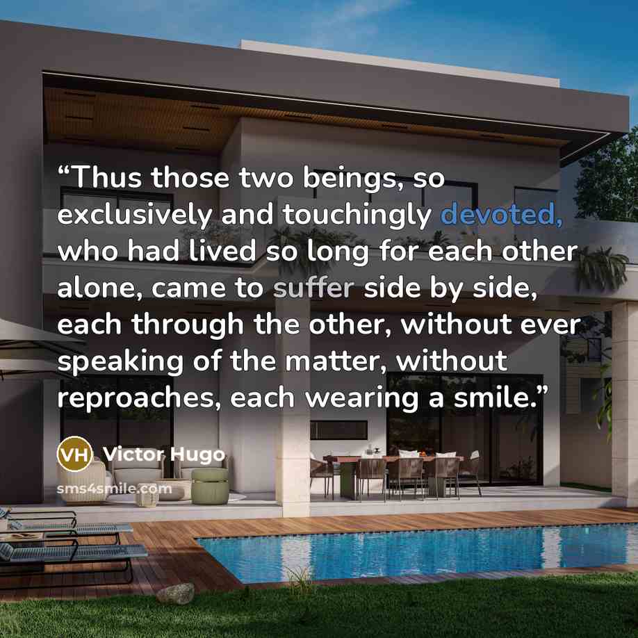 “Thus those two beings, so exclusively and touchingly devoted, who had lived so long for each other alone, came to suffer side by side, each through the other, without ever speaking of the matter, without reproaches, each wearing a smile.” quote by Victor Hugo