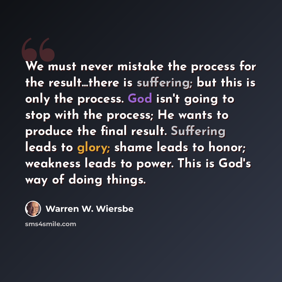 “We must never mistake the process for the result...there is suffering; but this is only the process. God isn't going to stop with the process; He wants to produce the final result. Suffering leads to glory; shame leads to honor; weakness leads to power. This is God's way of doing things.” quote by Warren W. Wiersbe