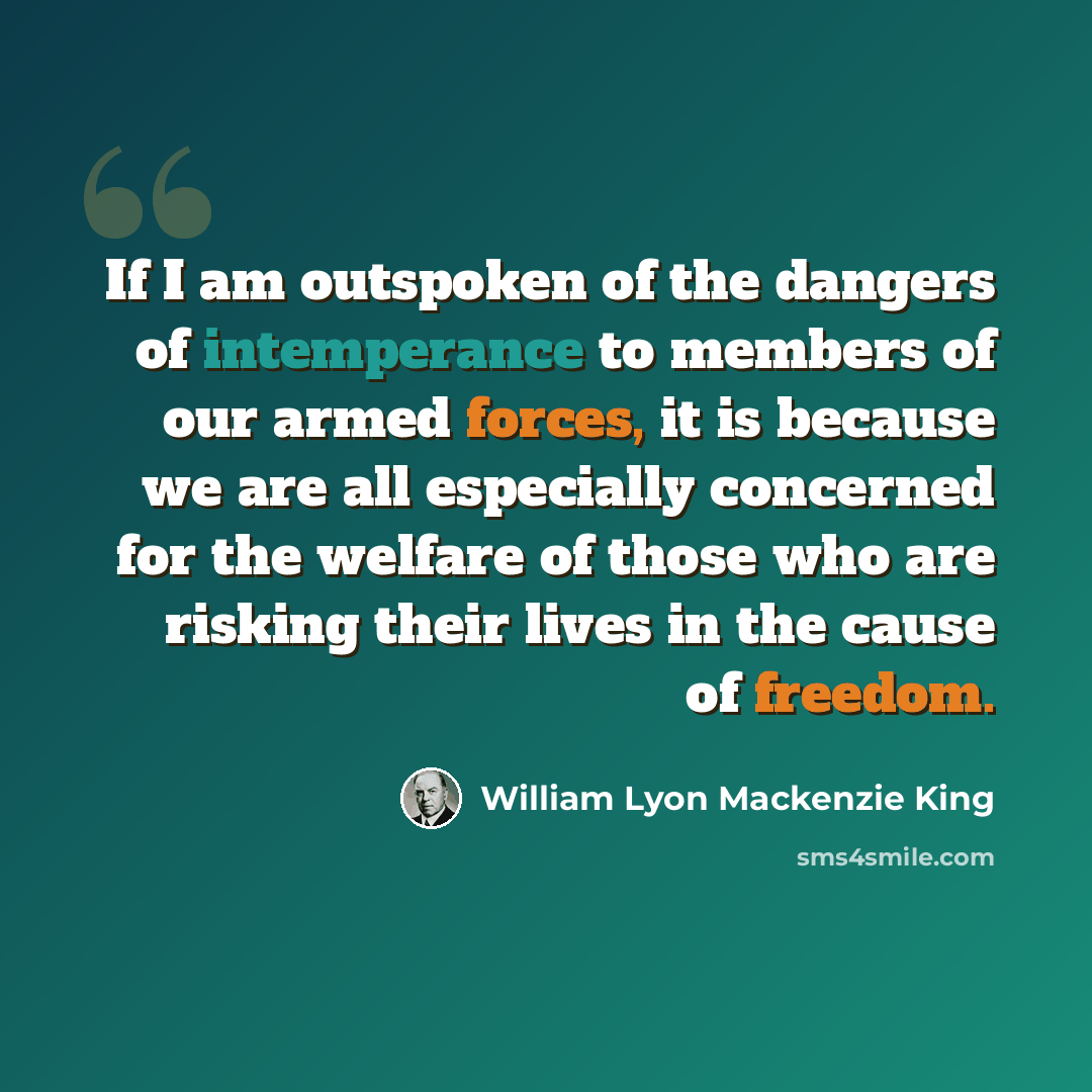 “If I am outspoken of the dangers of intemperance to members of our armed forces, it is because we are all especially concerned for the welfare of those who are risking their lives in the cause of freedom.” quote by William Lyon Mackenzie King
