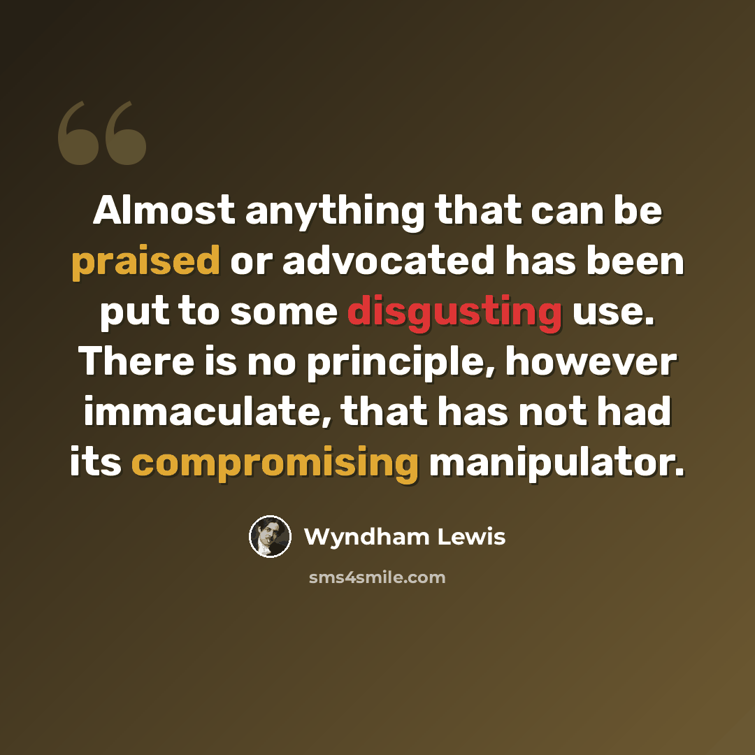 “Almost anything that can be praised or advocated has been put to some disgusting use. There is no principle, however immaculate, that has not had its compromising manipulator.” quote by Wyndham Lewis