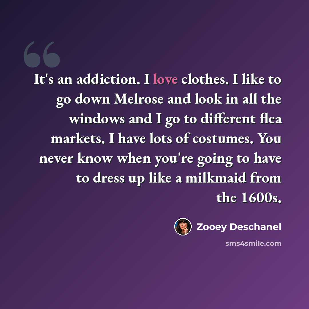 “It's an addiction. I love clothes. I like to go down Melrose and look in all the windows and I go to different flea markets. I have lots of costumes. You never know when you're going to have to dress up like a milkmaid from the 1600s.” quote by Zooey Deschanel
