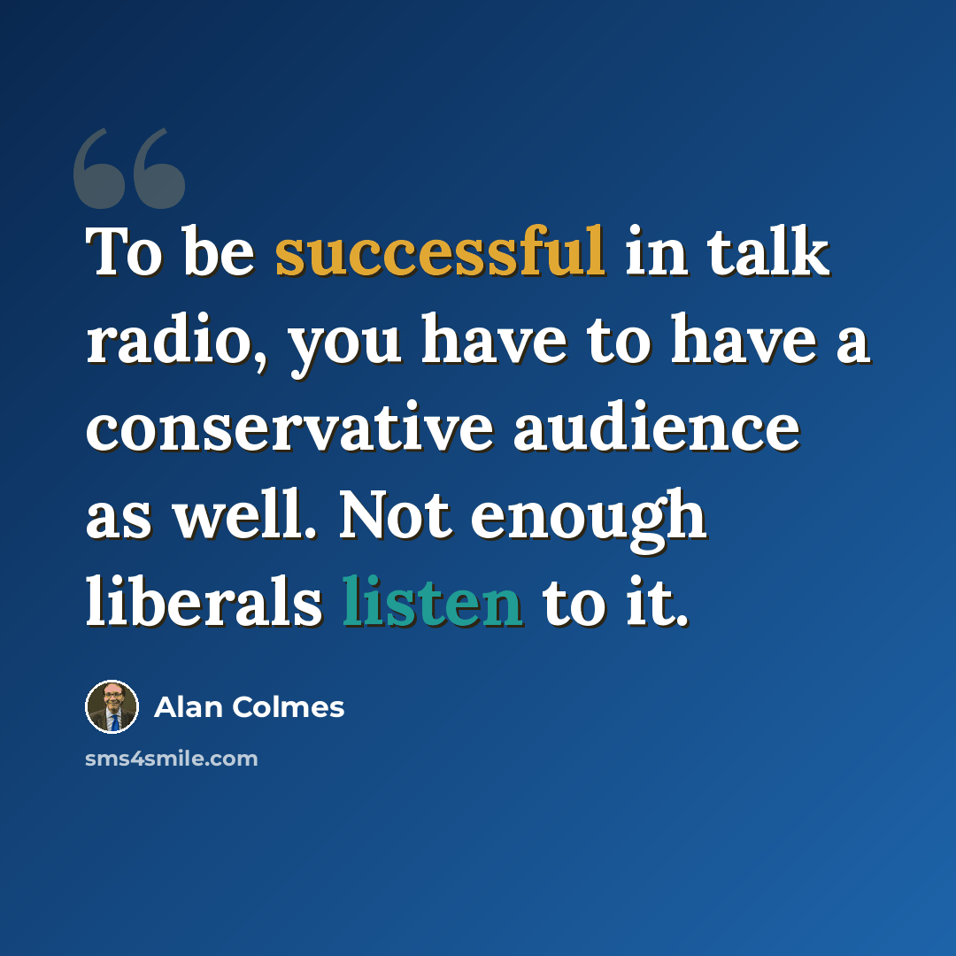 “To be successful in talk radio, you have to have a conservative audience as well. Not enough liberals listen to it.” quote by Alan Colmes