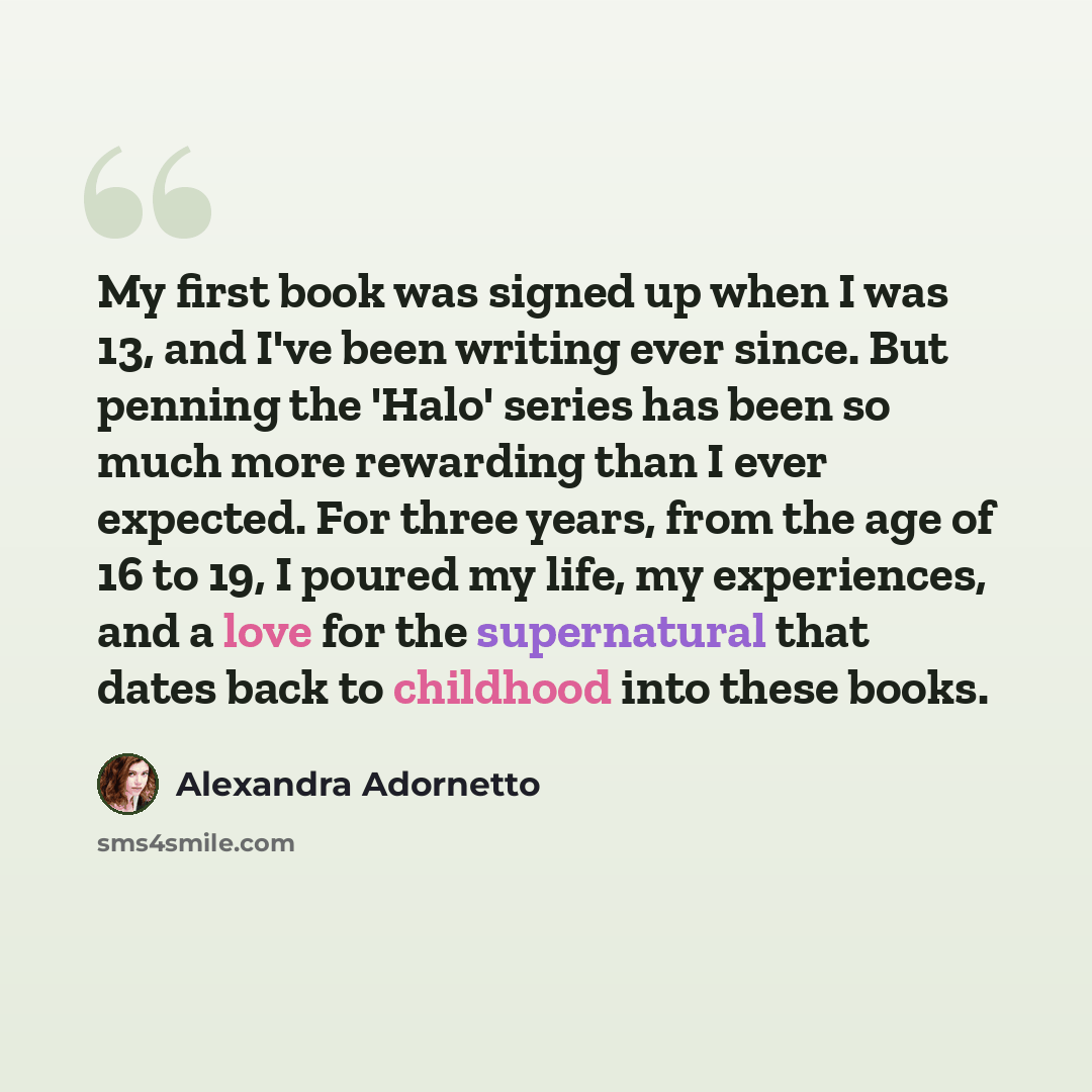 “My first book was signed up when I was 13, and I've been writing ever since. But penning the 'Halo' series has been so much more rewarding than I ever expected. For three years, from the age of 16 to 19, I poured my life, my experiences, and a love for the supernatural that dates back to childhood…” quote by Alexandra Adornetto