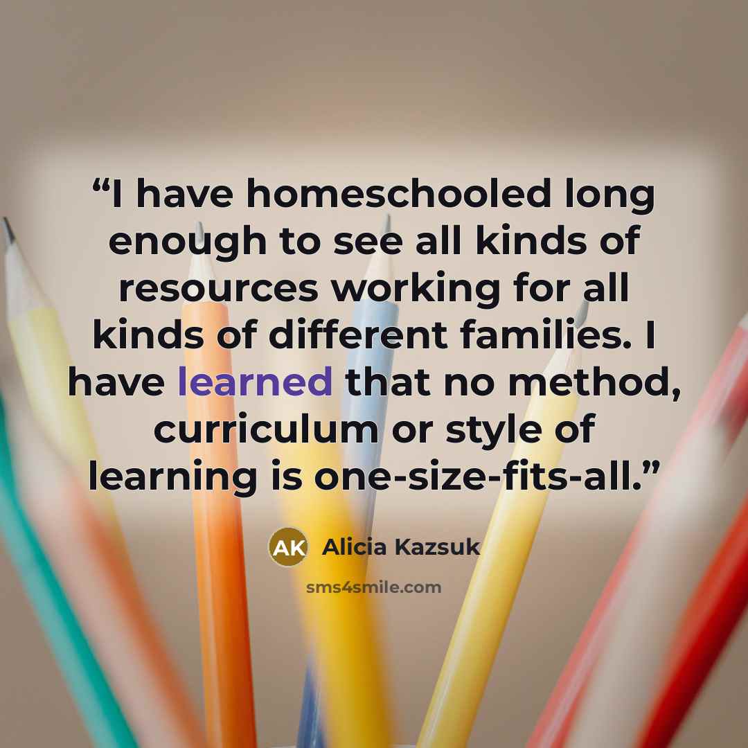 “I have homeschooled long enough to see all kinds of resources working for all kinds of different families. I have learned that no method, curriculum or style of learning is one-size-fits-all.” quote by Alicia Kazsuk