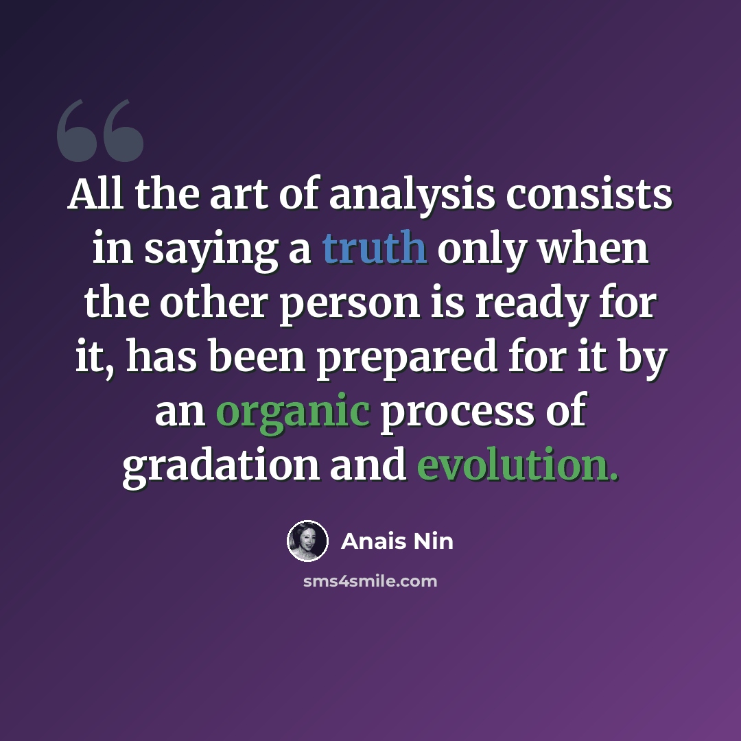 “All the art of analysis consists in saying a truth only when the other person is ready for it, has been prepared for it by an organic process of gradation and evolution.” quote by Anais Nin