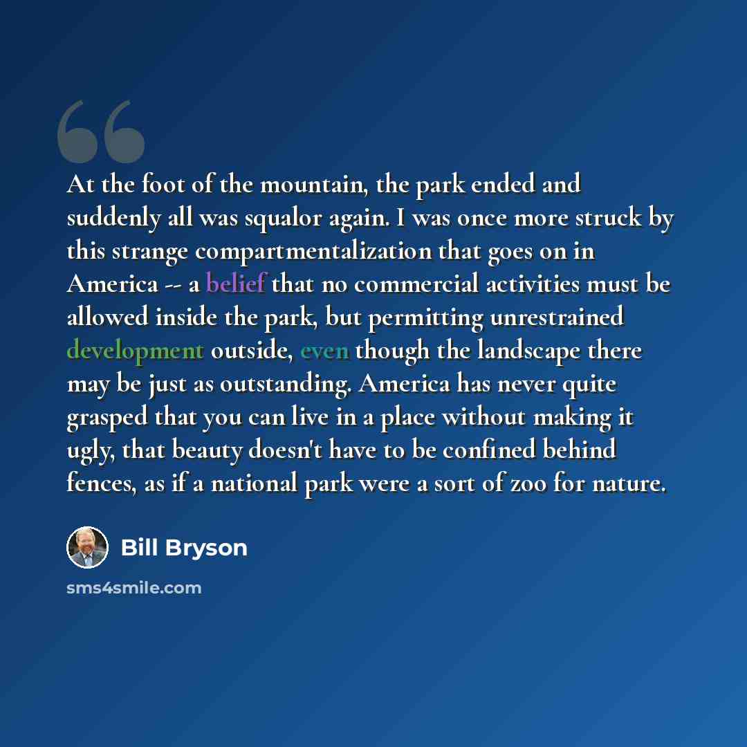 “At the foot of the mountain, the park ended and suddenly all was squalor again. I was once more struck by this strange compartmentalization that goes on in America -- a belief that no commercial activities must be allowed inside the park, but permitting unrestrained development outside, even…” quote by Bill Bryson