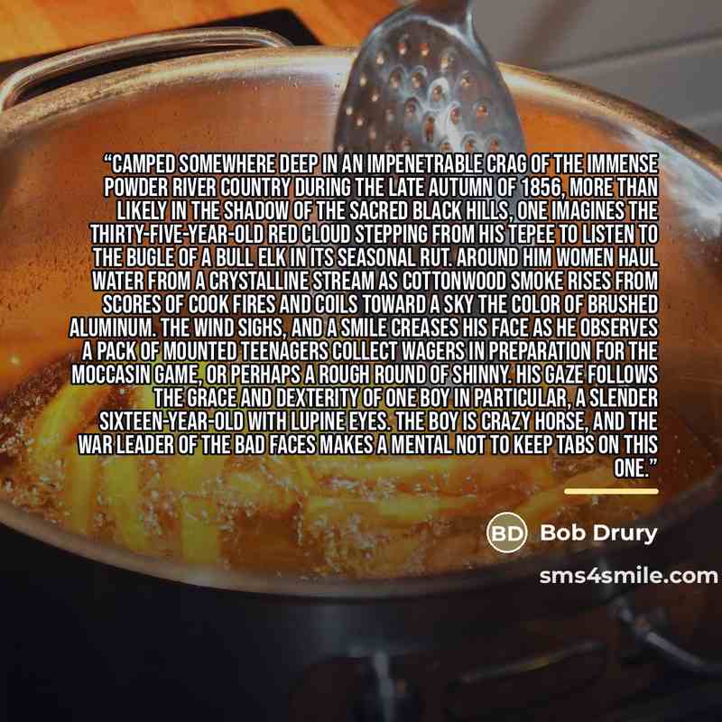 “Camped somewhere deep in an impenetrable crag of the immense Powder River Country during the late autumn of 1856, more than likely in the shadow of the sacred Black Hills, one imagines the thirty-five-year-old Red Cloud stepping from his tepee to listen to the bugle of a bull elk in its seasonal…” quote by Bob Drury