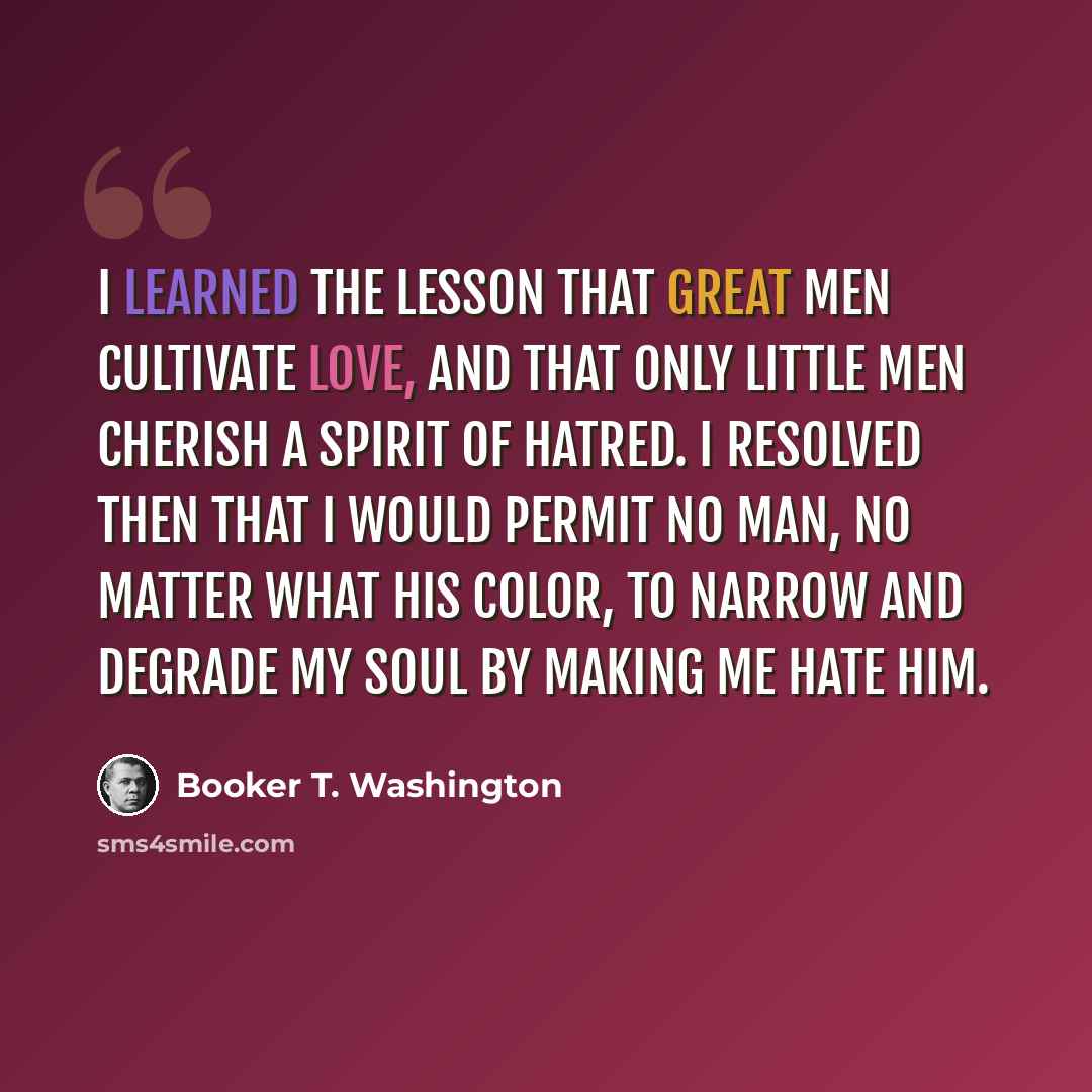 “I learned the lesson that great men cultivate love, and that only little men cherish a spirit of hatred. I resolved then that I would permit no man, no matter what his color, to narrow and degrade my soul by making me hate him.” quote by Booker T. Washington