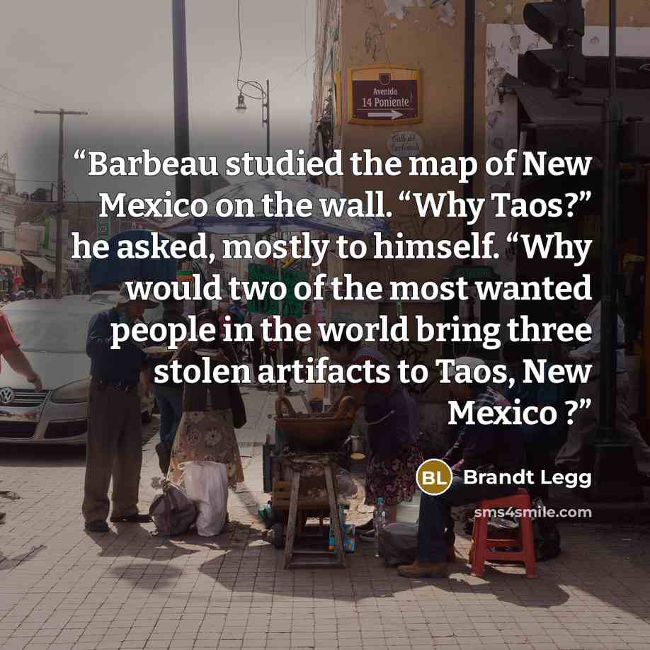 “Barbeau studied the map of New Mexico on the wall. “Why Taos?” he asked, mostly to himself. “Why would two of the most wanted people in the world bring three stolen artifacts to Taos, New Mexico ?” quote by Brandt Legg