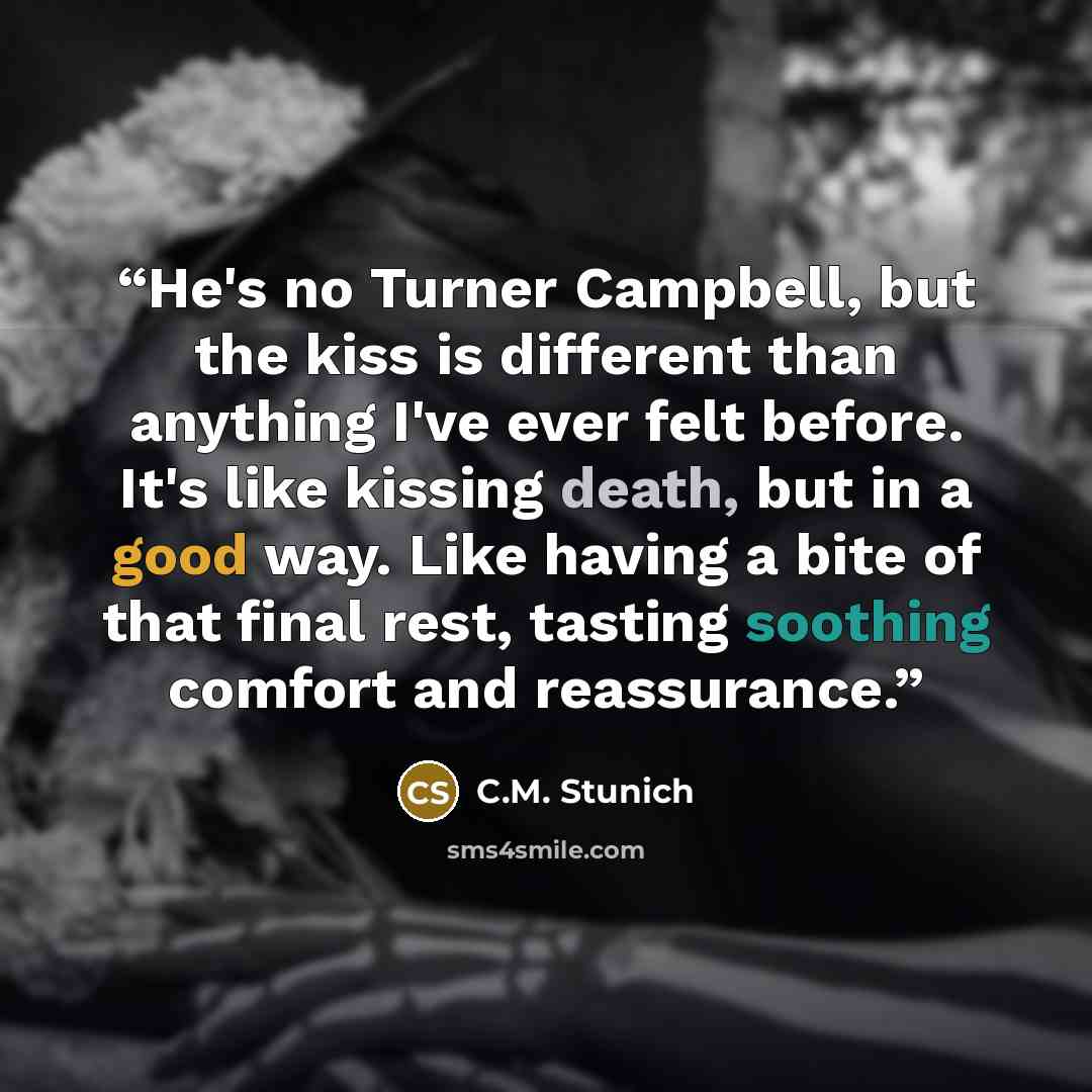 “He's no Turner Campbell, but the kiss is different than anything I've ever felt before. It's like kissing death, but in a good way. Like having a bite of that final rest, tasting soothing comfort and reassurance.” quote by C.M. Stunich