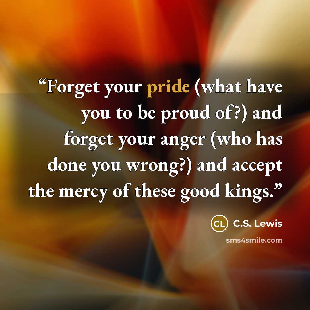“Forget your pride (what have you to be proud of?) and forget your anger (who has done you wrong?) and accept the mercy of these good kings.” quote by C.S. Lewis