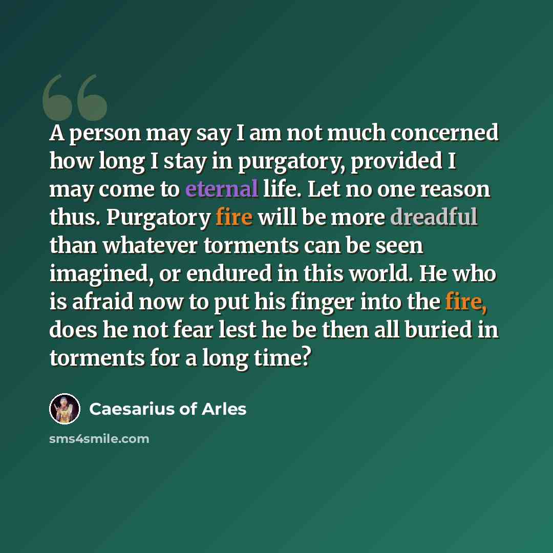 “A person may say I am not much concerned how long I stay in purgatory, provided I may come to eternal life. Let no one reason thus. Purgatory fire will be more dreadful than whatever torments can be seen imagined, or endured in this world. He who is afraid now to put his finger into the fire, does…” quote by Caesarius of Arles
