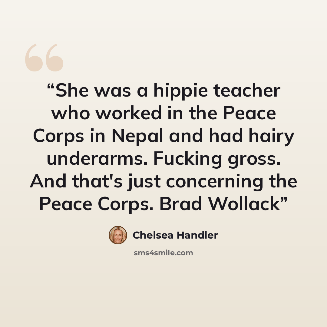 “She was a hippie teacher who worked in the Peace Corps in Nepal and had hairy underarms. Fucking gross. And that's just concerning the Peace Corps. Brad Wollack” quote by chelsea handler