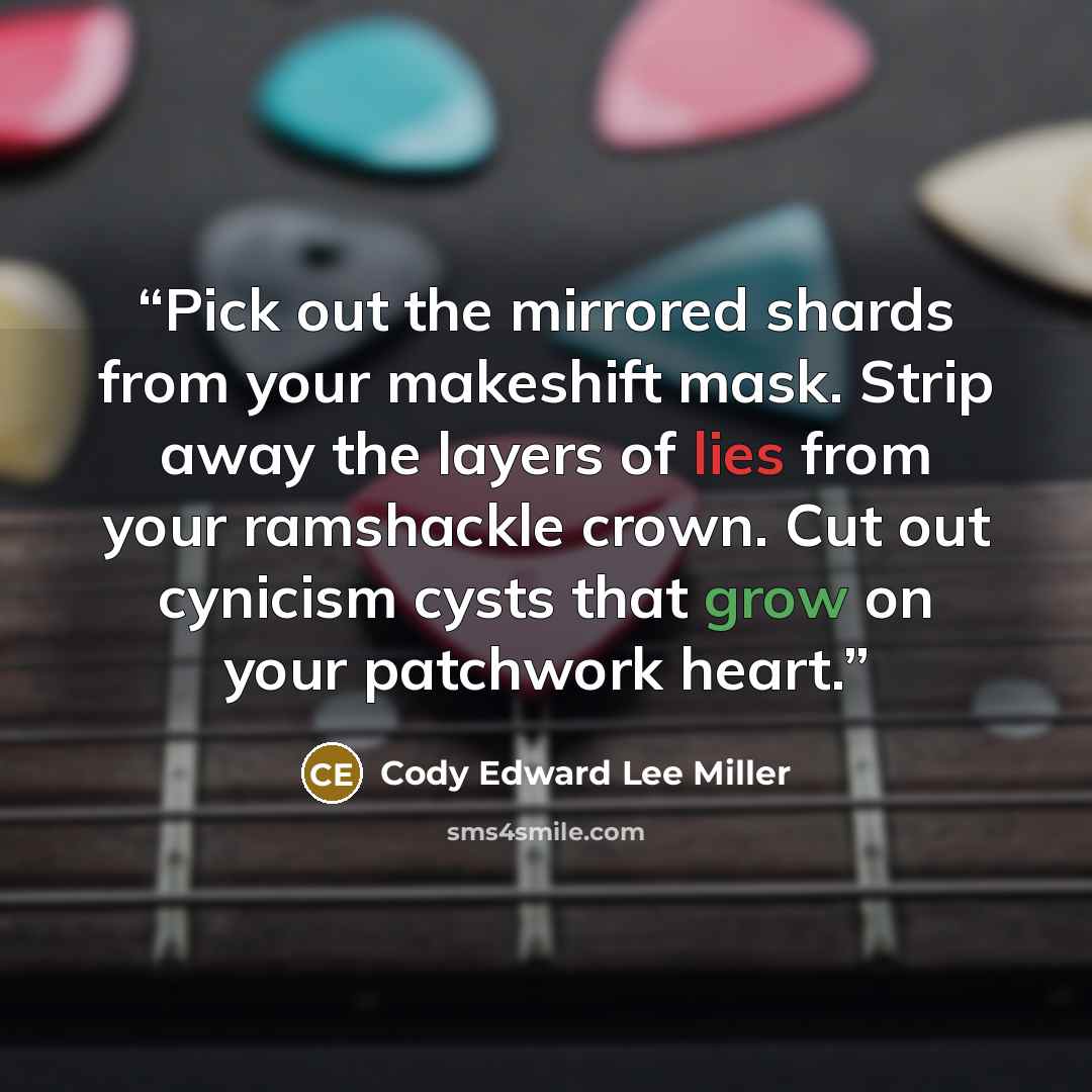 “Pick out the mirrored shards from your makeshift mask. Strip away the layers of lies from your ramshackle crown. Cut out cynicism cysts that grow on your patchwork heart.” quote by Cody Edward Lee Miller