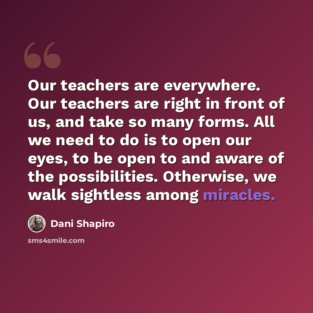 “Our teachers are everywhere. Our teachers are right in front of us, and take so many forms. All we need to do is to open our eyes, to be open to and aware of the possibilities. Otherwise, we walk sightless among miracles.” quote by Dani Shapiro