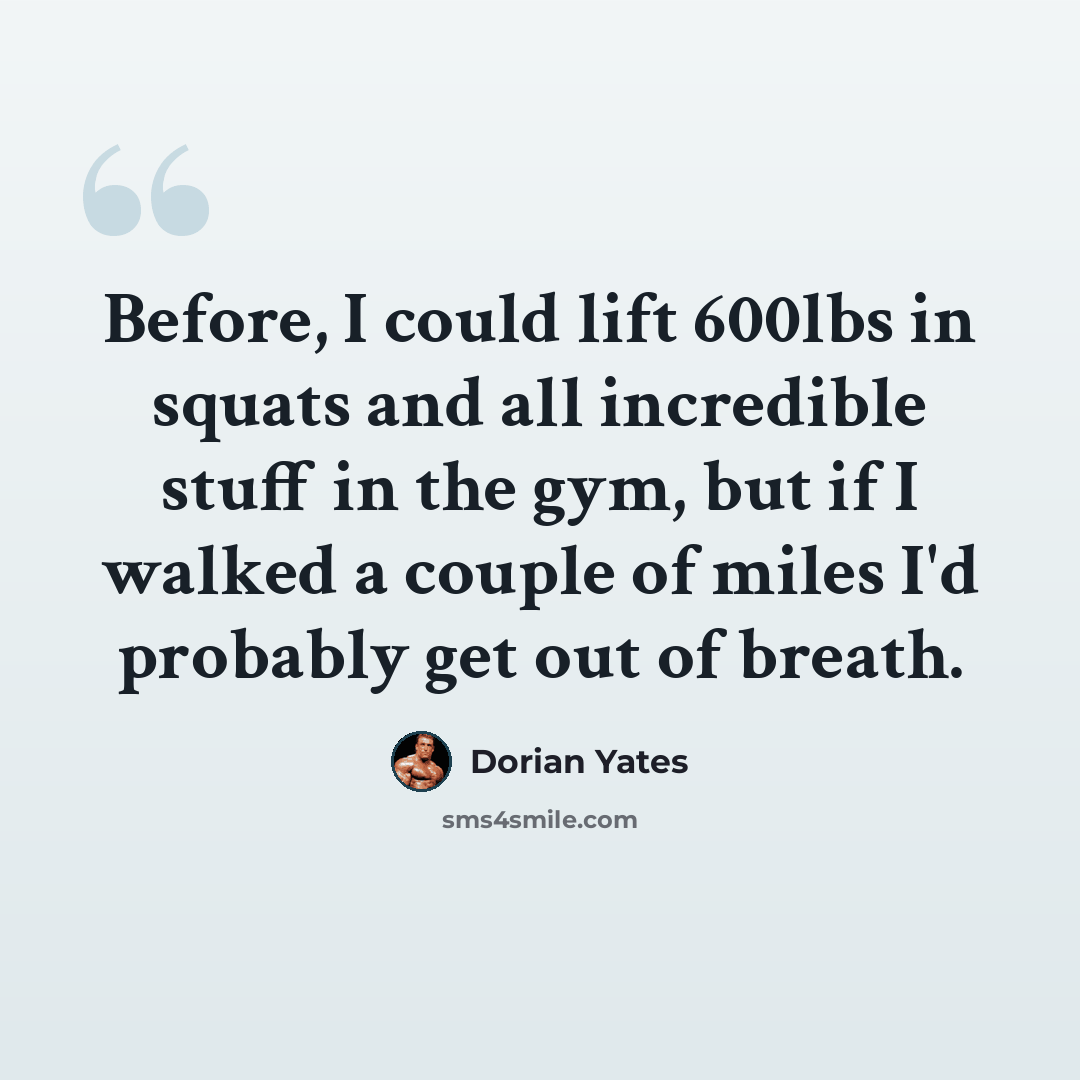 “Before, I could lift 600lbs in squats and all incredible stuff in the gym, but if I walked a couple of miles I'd probably get out of breath.” quote by Dorian Yates