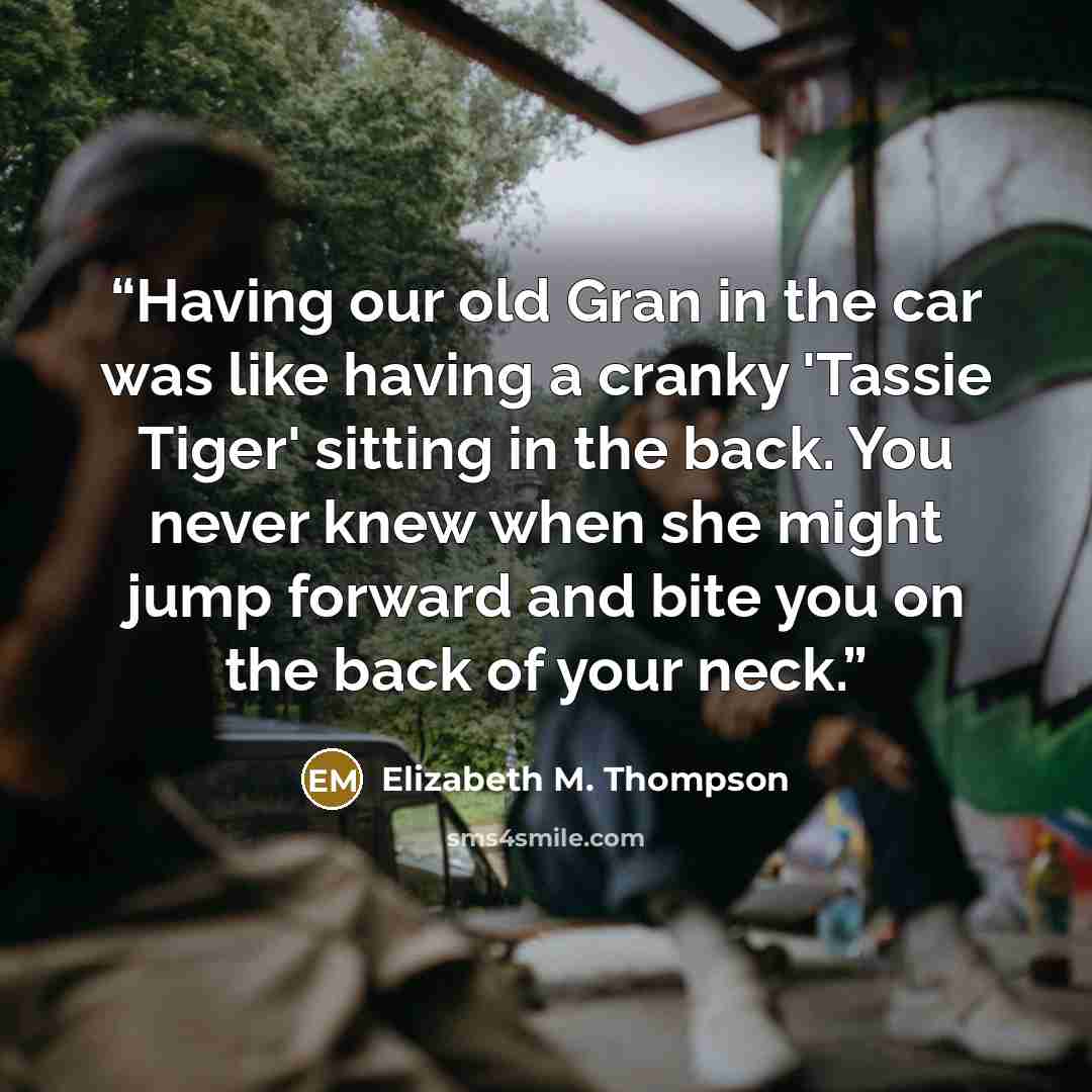 “Having our old Gran in the car was like having a cranky 'Tassie Tiger' sitting in the back. You never knew when she might jump forward and bite you on the back of your neck.” quote by Elizabeth M. Thompson