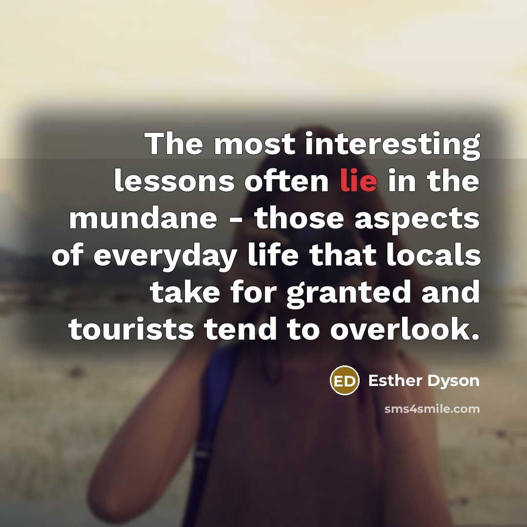 “The most interesting lessons often lie in the mundane - those aspects of everyday life that locals take for granted and tourists tend to overlook.” quote by Esther Dyson