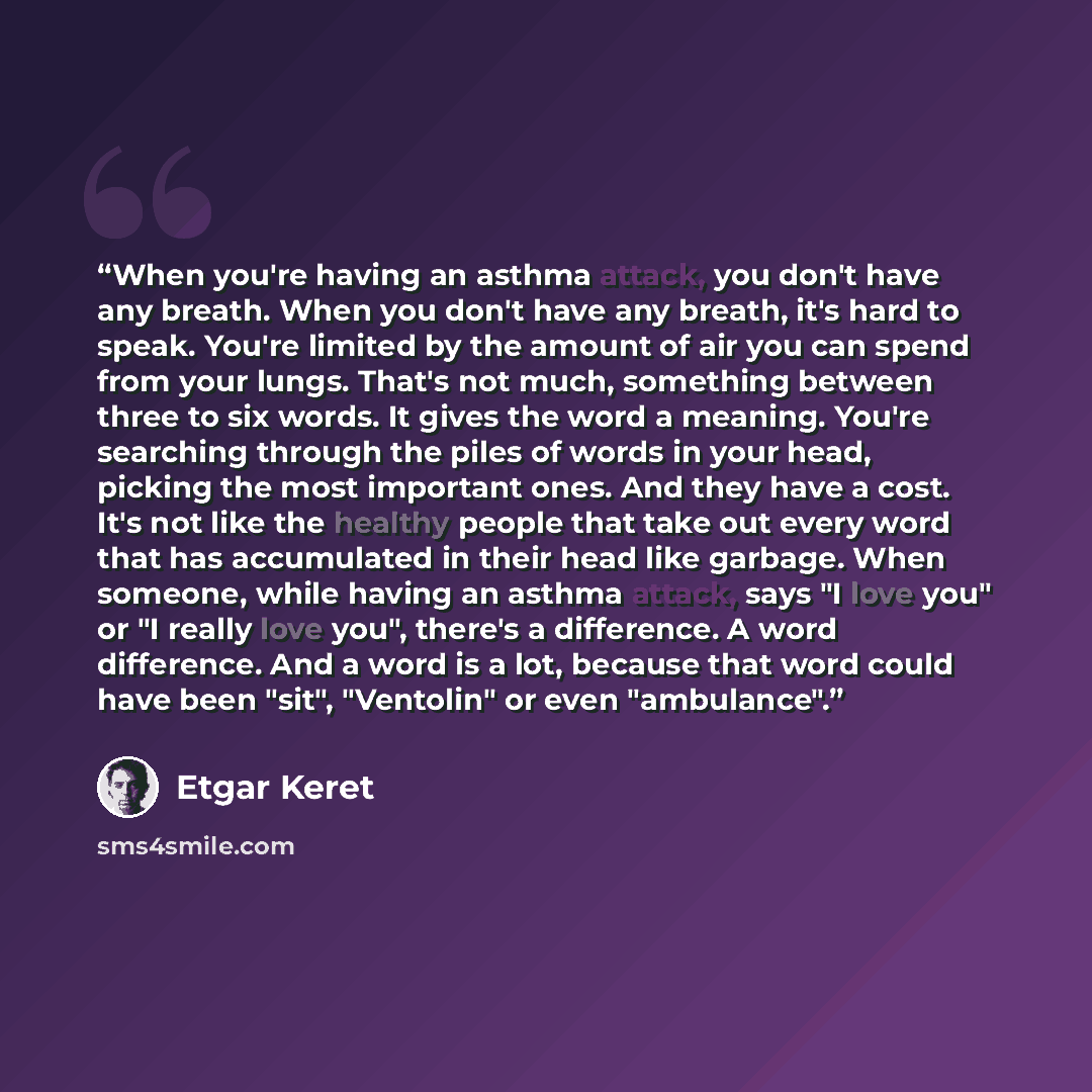 “When you're having an asthma attack, you don't have any breath. When you don't have any breath, it's hard to speak. You're limited by the amount of air you can spend from your lungs. That's not much, something between three to six words. It gives the word a meaning. You're searching through the…” quote by Etgar Keret